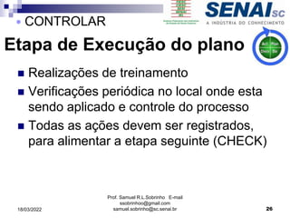 Etapa de Execução do plano
 Realizações de treinamento
 Verificações periódica no local onde esta
sendo aplicado e controle do processo
 Todas as ações devem ser registrados,
para alimentar a etapa seguinte (CHECK)
Prof. Samuel R.L.Sobrinho E-mail
ssobrinhoo@gmail.com
samuel.sobrinho@sc.senai.br 26
 CONTROLAR
18/03/2022
 