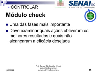 Módulo check
 Uma das fases mais importante
 Deve examinar quais ações obtiveram os
melhores resultados e quais não
alcançaram a eficácia desejada
Prof. Samuel R.L.Sobrinho E-mail
ssobrinhoo@gmail.com
samuel.sobrinho@sc.senai.br 27
 CONTROLAR
18/03/2022
 