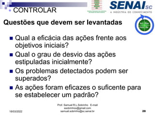 Questões que devem ser levantadas
 Qual a eficácia das ações frente aos
objetivos iniciais?
 Qual o grau de desvio das ações
estipuladas inicialmente?
 Os problemas detectados podem ser
superados?
 As ações foram eficazes o suficente para
se estabelecer um padrão?
Prof. Samuel R.L.Sobrinho E-mail
ssobrinhoo@gmail.com
samuel.sobrinho@sc.senai.br 28
 CONTROLAR
18/03/2022
 