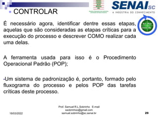 É necessário agora, identificar dentre essas etapas,
aquelas que são consideradas as etapas críticas para a
execução do processo e descrever COMO realizar cada
uma delas.
A ferramenta usada para isso é o Procedimento
Operacional Padrão (POP);
•Um sistema de padronização é, portanto, formado pelo
fluxograma do processo e pelos POP das tarefas
críticas deste processo.
Prof. Samuel R.L.Sobrinho E-mail
ssobrinhoo@gmail.com
samuel.sobrinho@sc.senai.br 29
 CONTROLAR
18/03/2022
 