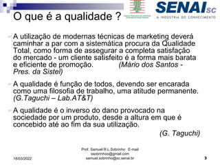 O que é a qualidade ?
A utilização de modernas técnicas de marketing deverá
caminhar a par com a sistemática procura da Qualidade
Total, como forma de assegurar a completa satisfação
do mercado - um cliente satisfeito é a forma mais barata
e eficiente de promoção. (Mário dos Santos -
Pres. da Sistel)
A qualidade é função de todos, devendo ser encarada
como uma filosofia de trabalho, uma atitude permanente.
(G.Taguchi – Lab.AT&T)
A qualidade é o inverso do dano provocado na
sociedade por um produto, desde a altura em que é
concebido até ao fim da sua utilização.
(G. Taguchi)
Prof. Samuel R.L.Sobrinho E-mail
ssobrinhoo@gmail.com
samuel.sobrinho@sc.senai.br 3
18/03/2022
 