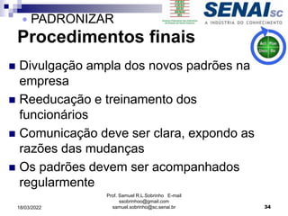 Procedimentos finais
 Divulgação ampla dos novos padrões na
empresa
 Reeducação e treinamento dos
funcionários
 Comunicação deve ser clara, expondo as
razões das mudanças
 Os padrões devem ser acompanhados
regularmente
Prof. Samuel R.L.Sobrinho E-mail
ssobrinhoo@gmail.com
samuel.sobrinho@sc.senai.br 34
 PADRONIZAR
18/03/2022
 
