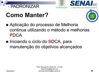 Como Manter?
 Aplicação do processo de Melhoria
continua utilizando o método e melhorias
PDCA
 Iniciando o ciclo do SDCA, para
manutenção do objetivos alcançados
Prof. Samuel R.L.Sobrinho E-mail
ssobrinhoo@gmail.com
samuel.sobrinho@sc.senai.br 35
 PADRONIZAR
18/03/2022
 