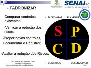 P
D
C
S
 CONTROLAR
 PADRONIZAR
 DESENVOLVER
Prof. Samuel R.L.Sobrinho E-mail
ssobrinhoo@gmail.com
samuel.sobrinho@sc.senai.br
 PLANEJAR
 PADRONIZAR
Comparar controles
existentes;
•Verificar a redução dos
riscos;
•Propor novos controles,
Documentar e Registrar,
•Avaliar a redução dos Riscos.
36
18/03/2022
 