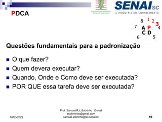 Questões fundamentais para a padronização
 O que fazer?
 Quem devera executar?
 Quando, Onde e Como deve ser executada?
 POR QUE essa tarefa deve ser executada?
P
D
C
A
3
4
5
6
7
8 1 2
PDCA
Prof. Samuel R.L.Sobrinho E-mail
ssobrinhoo@gmail.com
samuel.sobrinho@sc.senai.br 46
18/03/2022
 
