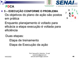 5 – EXECUÇÃO CONFORME O PROBLEMA
P
D
C
A 4
5
6
7
8 1 2
3
Os objetivos do plano de ação são postos
em prática
Enquanto planejamento é voltado para
eficácia a etapa execução é voltada para
eficiência
Duas etapas:
Etapa de treinamento
Etapa de Execução da ação
PDCA
Prof. Samuel R.L.Sobrinho E-mail
ssobrinhoo@gmail.com
samuel.sobrinho@sc.senai.br 48
18/03/2022
 