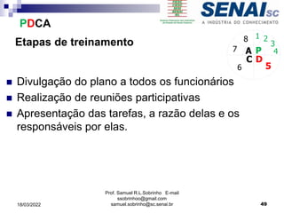 Etapas de treinamento
 Divulgação do plano a todos os funcionários
 Realização de reuniões participativas
 Apresentação das tarefas, a razão delas e os
responsáveis por elas.
P
D
C
A 4
5
6
7
8 1 2
3
PDCA
Prof. Samuel R.L.Sobrinho E-mail
ssobrinhoo@gmail.com
samuel.sobrinho@sc.senai.br 49
18/03/2022
 