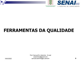 FERRAMENTAS DA QUALIDADE
Prof. Samuel R.L.Sobrinho E-mail
ssobrinhoo@gmail.com
samuel.sobrinho@sc.senai.br 5
18/03/2022
 