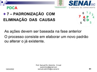 7 – PADRONIZAÇÃO COM
ELIMINAÇÃO DAS CAUSAS
P
D
C
A 4
5
6
7
8 1 2
3
As ações devem ser baseada na fase anterior
O processo consiste em elaborar um novo padrão
ou alterar o já existente.
PDCA
Prof. Samuel R.L.Sobrinho E-mail
ssobrinhoo@gmail.com
samuel.sobrinho@sc.senai.br 51
18/03/2022
 