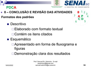 Formatos dos padrões
 Descritivo
Elaborado com formato textual
Contém os itens citados
 Esquemático
Apresentado em forma de fluxograma e
figuras
Demonstração clara dos resultados
P
D
C
A 4
5
6
7
8 1 2
3
8 – CONCLUSÃO E REVISÃO DAS ATIVIDADES
PDCA
Prof. Samuel R.L.Sobrinho E-mail
ssobrinhoo@gmail.com
samuel.sobrinho@sc.senai.br 52
18/03/2022
 