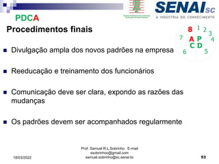Procedimentos finais
 Divulgação ampla dos novos padrões na empresa
 Reeducação e treinamento dos funcionários
 Comunicação deve ser clara, expondo as razões das
mudanças
 Os padrões devem ser acompanhados regularmente
P
D
C
A 4
5
6
7
8 1 2
3
PDCA
Prof. Samuel R.L.Sobrinho E-mail
ssobrinhoo@gmail.com
samuel.sobrinho@sc.senai.br 53
18/03/2022
 