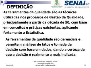DEFINIÇÃO
As ferramentas da qualidade são as técnicas
utilizadas nos processos de Gestão da Qualidade,
principalmente a partir da década de 50, com base
em conceitos e práticas existentes, aplicando
fortemente a Estatística.
As ferramentas da qualidade são gerenciais e
permitem análises de fatos e tomada de
decisão com base em dados, dando a certeza de
que a decisão é realmente a mais indicada.
Prof. Samuel R.L.Sobrinho E-mail
ssobrinhoo@gmail.com
samuel.sobrinho@sc.senai.br 6
18/03/2022
 