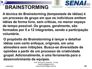 BRAINSTORMING
A técnica do Brainstorming (tempestade de idéias) é
um processo de grupo em que os indivíduos emitem
idéias de forma livre, sem críticas, no menor espaço
de tempo possível. Os grupos, geralmente, são
formados por 5 a 12 integrantes, sendo a participação
voluntária.
O propósito do Brainstorming é lançar e detalhar
idéias com certo enfoque, originais, em uma
atmosfera sem inibições. Busca-se diversidade de
opiniões a partir de um processo de criatividade
grupal. Adicionalmente, é uma ferramenta para o
desenvolvimento de equipes.
Prof. Samuel R.L.Sobrinho E-mail
ssobrinhoo@gmail.com
samuel.sobrinho@sc.senai.br 62
18/03/2022
 