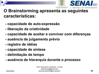 - capacidade de auto-expressão
- liberação da criatividade
- capacidade de aceitar e conviver com diferenças
- ausência de julgamento prévio
- registro de idéias
- capacidade de síntese
- delimitação de tempo
- ausência de hierarquia durante o processo
O Brainstorming apresenta as seguintes
características:
Prof. Samuel R.L.Sobrinho E-mail
ssobrinhoo@gmail.com
samuel.sobrinho@sc.senai.br 63
18/03/2022
 