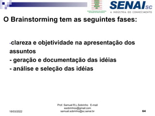O Brainstorming tem as seguintes fases:
-clareza e objetividade na apresentação dos
assuntos
- geração e documentação das idéias
- análise e seleção das idéias
Prof. Samuel R.L.Sobrinho E-mail
ssobrinhoo@gmail.com
samuel.sobrinho@sc.senai.br 64
18/03/2022
 