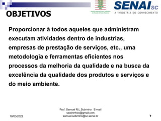 Proporcionar à todos aqueles que administram
executam atividades dentro de industrias,
empresas de prestação de serviços, etc., uma
metodologia e ferramentas eficientes nos
processos da melhoria da qualidade e na busca da
excelência da qualidade dos produtos e serviços e
do meio ambiente.
OBJETIVOS
Prof. Samuel R.L.Sobrinho E-mail
ssobrinhoo@gmail.com
samuel.sobrinho@sc.senai.br 7
18/03/2022
 