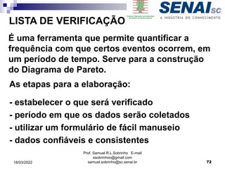 LISTA DE VERIFICAÇÃO
É uma ferramenta que permite quantificar a
frequência com que certos eventos ocorrem, em
um período de tempo. Serve para a construção
do Diagrama de Pareto.
As etapas para a elaboração:
- estabelecer o que será verificado
- período em que os dados serão coletados
- utilizar um formulário de fácil manuseio
- dados confiáveis e consistentes
Prof. Samuel R.L.Sobrinho E-mail
ssobrinhoo@gmail.com
samuel.sobrinho@sc.senai.br 72
18/03/2022
 