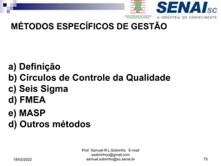 a) Definição
b) Círculos de Controle da Qualidade
c) Seis Sigma
d) FMEA
e) MASP
d) Outros métodos
MÉTODOS ESPECÍFICOS DE GESTÃO
Prof. Samuel R.L.Sobrinho E-mail
ssobrinhoo@gmail.com
samuel.sobrinho@sc.senai.br 75
18/03/2022
 