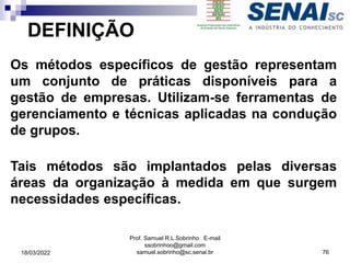 DEFINIÇÃO
Os métodos específicos de gestão representam
um conjunto de práticas disponíveis para a
gestão de empresas. Utilizam-se ferramentas de
gerenciamento e técnicas aplicadas na condução
de grupos.
Tais métodos são implantados pelas diversas
áreas da organização à medida em que surgem
necessidades específicas.
Prof. Samuel R.L.Sobrinho E-mail
ssobrinhoo@gmail.com
samuel.sobrinho@sc.senai.br 76
18/03/2022
 