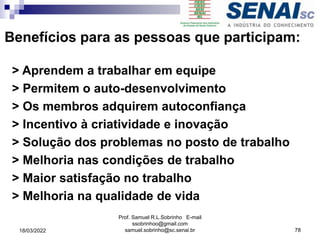 Benefícios para as pessoas que participam:
> Aprendem a trabalhar em equipe
> Permitem o auto-desenvolvimento
> Os membros adquirem autoconfiança
> Incentivo à criatividade e inovação
> Solução dos problemas no posto de trabalho
> Melhoria nas condições de trabalho
> Maior satisfação no trabalho
> Melhoria na qualidade de vida
Prof. Samuel R.L.Sobrinho E-mail
ssobrinhoo@gmail.com
samuel.sobrinho@sc.senai.br 78
18/03/2022
 