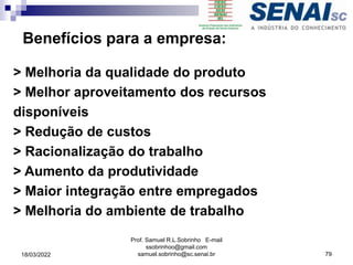 Benefícios para a empresa:
> Melhoria da qualidade do produto
> Melhor aproveitamento dos recursos
disponíveis
> Redução de custos
> Racionalização do trabalho
> Aumento da produtividade
> Maior integração entre empregados
> Melhoria do ambiente de trabalho
Prof. Samuel R.L.Sobrinho E-mail
ssobrinhoo@gmail.com
samuel.sobrinho@sc.senai.br 79
18/03/2022
 