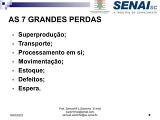 • Superprodução;
• Transporte;
• Processamento em si;
• Movimentação;
• Estoque;
• Defeitos;
• Espera.
AS 7 GRANDES PERDAS
Prof. Samuel R.L.Sobrinho E-mail
ssobrinhoo@gmail.com
samuel.sobrinho@sc.senai.br 8
18/03/2022
 