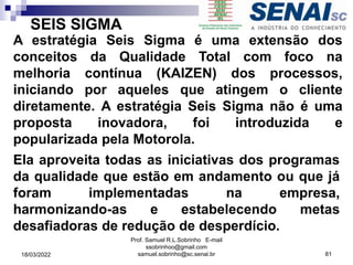 SEIS SIGMA
A estratégia Seis Sigma é uma extensão dos
conceitos da Qualidade Total com foco na
melhoria contínua (KAIZEN) dos processos,
iniciando por aqueles que atingem o cliente
diretamente. A estratégia Seis Sigma não é uma
proposta inovadora, foi introduzida e
popularizada pela Motorola.
Ela aproveita todas as iniciativas dos programas
da qualidade que estão em andamento ou que já
foram implementadas na empresa,
harmonizando-as e estabelecendo metas
desafiadoras de redução de desperdício.
Prof. Samuel R.L.Sobrinho E-mail
ssobrinhoo@gmail.com
samuel.sobrinho@sc.senai.br 81
18/03/2022
 