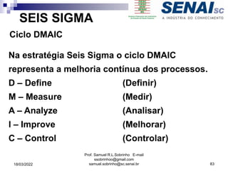 SEIS SIGMA
Ciclo DMAIC
Na estratégia Seis Sigma o ciclo DMAIC
representa a melhoria contínua dos processos.
D – Define (Definir)
M – Measure (Medir)
A – Analyze (Analisar)
l – Improve (Melhorar)
C – Control (Controlar)
Prof. Samuel R.L.Sobrinho E-mail
ssobrinhoo@gmail.com
samuel.sobrinho@sc.senai.br 83
18/03/2022
 