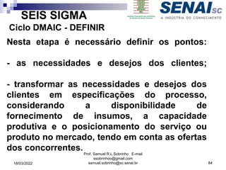 SEIS SIGMA
Ciclo DMAIC - DEFINIR
Nesta etapa é necessário definir os pontos:
- as necessidades e desejos dos clientes;
- transformar as necessidades e desejos dos
clientes em especificações do processo,
considerando a disponibilidade de
fornecimento de insumos, a capacidade
produtiva e o posicionamento do serviço ou
produto no mercado, tendo em conta as ofertas
dos concorrentes.
Prof. Samuel R.L.Sobrinho E-mail
ssobrinhoo@gmail.com
samuel.sobrinho@sc.senai.br 84
18/03/2022
 