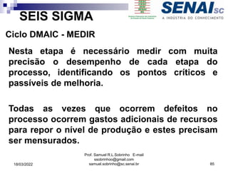 SEIS SIGMA
Ciclo DMAIC - MEDIR
Nesta etapa é necessário medir com muita
precisão o desempenho de cada etapa do
processo, identificando os pontos críticos e
passíveis de melhoria.
Todas as vezes que ocorrem defeitos no
processo ocorrem gastos adicionais de recursos
para repor o nível de produção e estes precisam
ser mensurados.
Prof. Samuel R.L.Sobrinho E-mail
ssobrinhoo@gmail.com
samuel.sobrinho@sc.senai.br 85
18/03/2022
 
