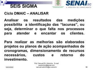 SEIS SIGMA
Ciclo DMAIC – ANALISAR
Analisar os resultados das medições
possibilita a identificação das “lacunas”, ou
seja, determinar o que falta nos processos
para atender e encantar os clientes.
Para realizar as melhorias são elaborados
projetos ou planos de ação acompanhados de
cronogramas, dimensionamento de recursos
necessários, custos e retorno do
investimento.
Prof. Samuel R.L.Sobrinho E-mail
ssobrinhoo@gmail.com
samuel.sobrinho@sc.senai.br 86
18/03/2022
 