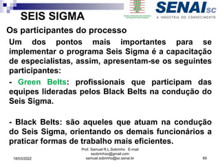 SEIS SIGMA
Os participantes do processo
Um dos pontos mais importantes para se
implementar o programa Seis Sigma é a capacitação
de especialistas, assim, apresentam-se os seguintes
participantes:
- Green Belts: profissionais que participam das
equipes lideradas pelos Black Belts na condução do
Seis Sigma.
- Black Belts: são aqueles que atuam na condução
do Seis Sigma, orientando os demais funcionários a
praticar formas de trabalho mais eficientes.
Prof. Samuel R.L.Sobrinho E-mail
ssobrinhoo@gmail.com
samuel.sobrinho@sc.senai.br 89
18/03/2022
 
