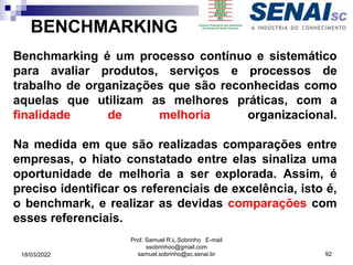 BENCHMARKING
Benchmarking é um processo contínuo e sistemático
para avaliar produtos, serviços e processos de
trabalho de organizações que são reconhecidas como
aquelas que utilizam as melhores práticas, com a
finalidade de melhoria organizacional.
Na medida em que são realizadas comparações entre
empresas, o hiato constatado entre elas sinaliza uma
oportunidade de melhoria a ser explorada. Assim, é
preciso identificar os referenciais de excelência, isto é,
o benchmark, e realizar as devidas comparações com
esses referenciais.
Prof. Samuel R.L.Sobrinho E-mail
ssobrinhoo@gmail.com
samuel.sobrinho@sc.senai.br 92
18/03/2022
 