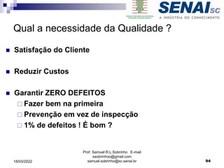 Qual a necessidade da Qualidade ?
 Satisfação do Cliente
 Reduzir Custos
 Garantir ZERO DEFEITOS
 Fazer bem na primeira
 Prevenção em vez de inspecção
 1% de defeitos ! É bom ?
Prof. Samuel R.L.Sobrinho E-mail
ssobrinhoo@gmail.com
samuel.sobrinho@sc.senai.br 94
18/03/2022
 