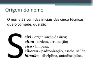 Origem do nome
O nome 5S vem das iniciais das cinco técnicas
que o compõe, que são:
eiri - organização da área;
eiton - ordem, arrumação;
eiso - limpeza;
eiketsu - padronização, asseio, saúde;
hitsuke - disciplina, autodisciplina.

 