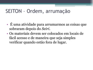 SEITON – Ordem, arrumação
• É uma atividade para arrumarmos as coisas que
sobraram depois do Seiri.
• Os materiais devem ser colocados em locais de
fácil acesso e de maneira que seja simples
verificar quando estão fora de lugar.

 