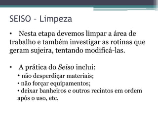 SEISO – Limpeza
• Nesta etapa devemos limpar a área de
trabalho e também investigar as rotinas que
geram sujeira, tentando modificá-las.
• A prática do Seiso inclui:
• não desperdiçar materiais;
• não forçar equipamentos;
• deixar banheiros e outros recintos em ordem
após o uso, etc.

 