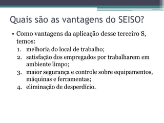 Quais são as vantagens do SEISO?
• Como vantagens da aplicação desse terceiro S,
temos:
1. melhoria do local de trabalho;
2. satisfação dos empregados por trabalharem em
ambiente limpo;
3. maior segurança e controle sobre equipamentos,
máquinas e ferramentas;
4. eliminação de desperdício.

 