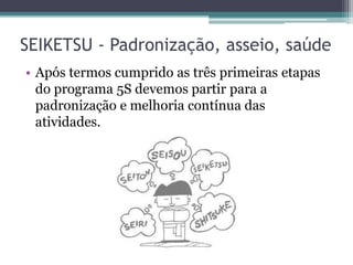 SEIKETSU - Padronização, asseio, saúde
• Após termos cumprido as três primeiras etapas
do programa 5S devemos partir para a
padronização e melhoria contínua das
atividades.

 