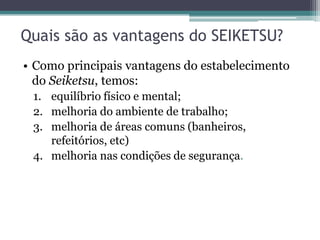 Quais são as vantagens do SEIKETSU?
• Como principais vantagens do estabelecimento
do Seiketsu, temos:
1. equilíbrio físico e mental;
2. melhoria do ambiente de trabalho;
3. melhoria de áreas comuns (banheiros,
refeitórios, etc)
4. melhoria nas condições de segurança.

 
