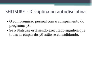 SHITSUKE - Disciplina ou autodisciplina
• O compromisso pessoal com o cumprimento do
programa 5S.
• Se o Shitsuke está sendo executado significa que
todas as etapas do 5S estão se consolidando.

 