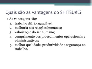 Quais são as vantagens do SHITSUKE?
• As vantagens são:
1.
2.
3.
4.

trabalho diário agradável;
melhoria nas relações humanas;
valorização do ser humano;
cumprimento dos procedimentos operacionais e
administrativos;
5. melhor qualidade, produtividade e segurança no
trabalho.

 