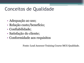 Conceitos de Qualidade
•
•
•
•
•

Adequação ao uso;
Relação custo/benefício;
Confiabilidade;
Satisfação do cliente;
Conformidade aos requisitos
Fonte: Lead Assessor Training Course MCG Qualidade.

 