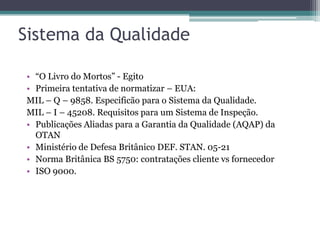 Sistema da Qualidade
• “O Livro do Mortos” - Egito
• Primeira tentativa de normatizar – EUA:
MIL – Q – 9858. Especificão para o Sistema da Qualidade.
MIL – I – 45208. Requisitos para um Sistema de Inspeção.
• Publicações Aliadas para a Garantia da Qualidade (AQAP) da
OTAN
• Ministério de Defesa Britânico DEF. STAN. 05-21
• Norma Britânica BS 5750: contratações cliente vs fornecedor
• ISO 9000.

 