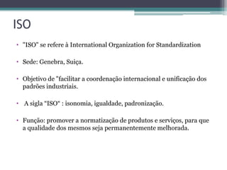 ISO
• "ISO" se refere à International Organization for Standardization
• Sede: Genebra, Suiça.
• Objetivo de "facilitar a coordenação internacional e unificação dos
padrões industriais.
• A sigla “ISO“ : isonomia, igualdade, padronização.
• Função: promover a normatização de produtos e serviços, para que
a qualidade dos mesmos seja permanentemente melhorada.

 