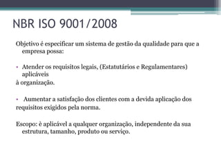 NBR ISO 9001/2008
Objetivo é especificar um sistema de gestão da qualidade para que a
empresa possa:
• Atender os requisitos legais, (Estatutários e Regulamentares)
aplicáveis
à organização.
• Aumentar a satisfação dos clientes com a devida aplicação dos
requisitos exigidos pela norma.
Escopo: è aplicável a qualquer organização, independente da sua
estrutura, tamanho, produto ou serviço.

 