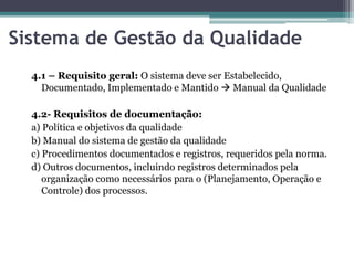 Sistema de Gestão da Qualidade
4.1 – Requisito geral: O sistema deve ser Estabelecido,
Documentado, Implementado e Mantido  Manual da Qualidade
4.2- Requisitos de documentação:
a) Política e objetivos da qualidade
b) Manual do sistema de gestão da qualidade
c) Procedimentos documentados e registros, requeridos pela norma.
d) Outros documentos, incluindo registros determinados pela
organização como necessários para o (Planejamento, Operação e
Controle) dos processos.

 