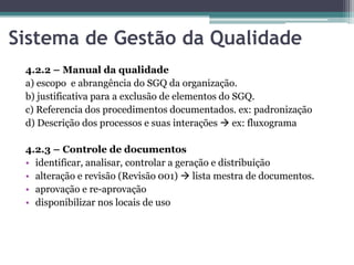 Sistema de Gestão da Qualidade
4.2.2 – Manual da qualidade
a) escopo e abrangência do SGQ da organização.
b) justificativa para a exclusão de elementos do SGQ.
c) Referencia dos procedimentos documentados. ex: padronização
d) Descrição dos processos e suas interações  ex: fluxograma

4.2.3 – Controle de documentos
• identificar, analisar, controlar a geração e distribuição
• alteração e revisão (Revisão 001)  lista mestra de documentos.
• aprovação e re-aprovação
• disponibilizar nos locais de uso

 