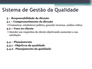 Sistema de Gestão da Qualidade
5 – Responsabilidade da direção
5.1 – Comprometimento da direção
Comunicar, estabelecer política, garantir recursos, análise crítica.
5.2 – Foco no cliente
Atender aos requisitos do cliente objetivando aumentar a sua
satisfação.
5.4 – Planejamento
5.4.1 - Objetivos da qualidade
5.4.2 - Planejamento da qualidade

 