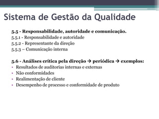 Sistema de Gestão da Qualidade
5.5 - Responsabilidade, autoridade e comunicação.
5.5.1 - Responsabilidade e autoridade
5.5.2 - Representante da direção
5.5.3 – Comunicação interna
5.6 - Análises crítica pela direção  periódica  exemplos:
• Resultados de auditorias internas e externas
• Não conformidades
• Realimentação de cliente
• Desempenho de processo e conformidade de produto

 